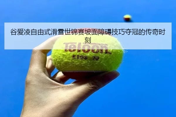 谷爱凌自由式滑雪世锦赛坡面障碍技巧夺冠的传奇时刻