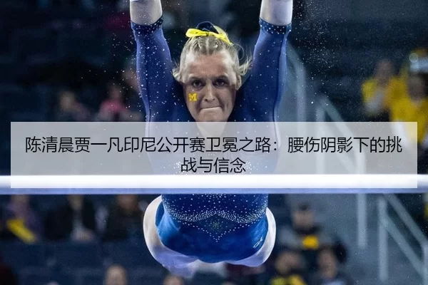 陈清晨贾一凡印尼公开赛卫冕之路：腰伤阴影下的挑战与信念