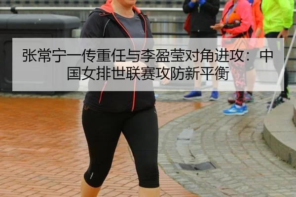 张常宁一传重任与李盈莹对角进攻：中国女排世联赛攻防新平衡