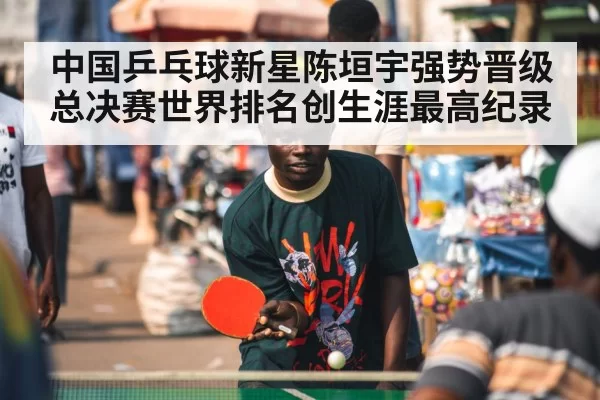 中国乒乓球新星陈垣宇强势晋级总决赛世界排名创生涯最高纪录