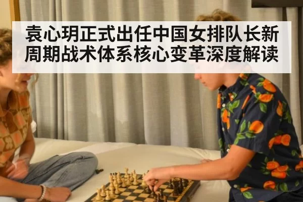 袁心玥正式出任中国女排队长新周期战术体系核心变革深度解读